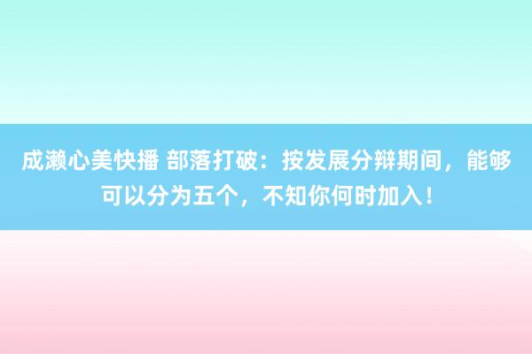 成濑心美快播 部落打破：按发展分辩期间，能够可以分为五个，不知你何时加入！