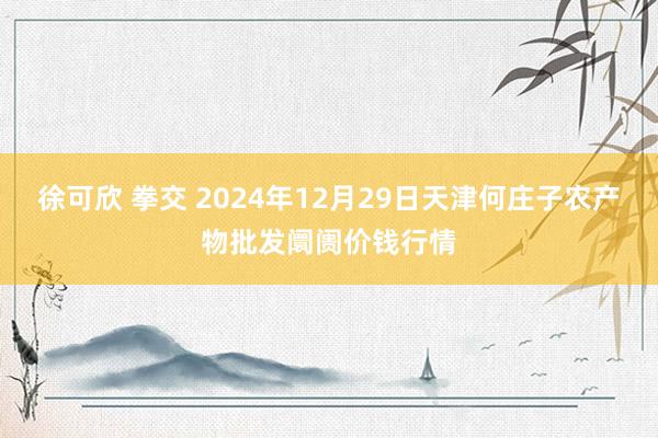 徐可欣 拳交 2024年12月29日天津何庄子农产物批发阛阓价钱行情