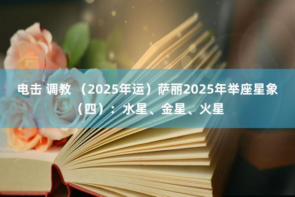 电击 调教 （2025年运）萨丽2025年举座星象（四）：水星、金星、火星