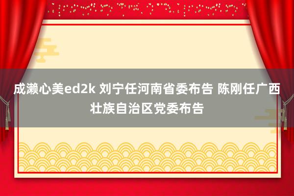 成濑心美ed2k 刘宁任河南省委布告 陈刚任广西壮族自治区党委布告