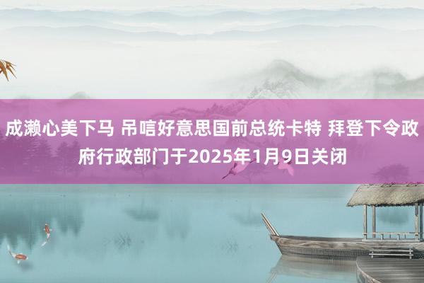 成濑心美下马 吊唁好意思国前总统卡特 拜登下令政府行政部门于2025年1月9日关