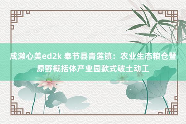 成濑心美ed2k 奉节县青莲镇：农业生态粮仓暨原野概括体产业园款式破土动工