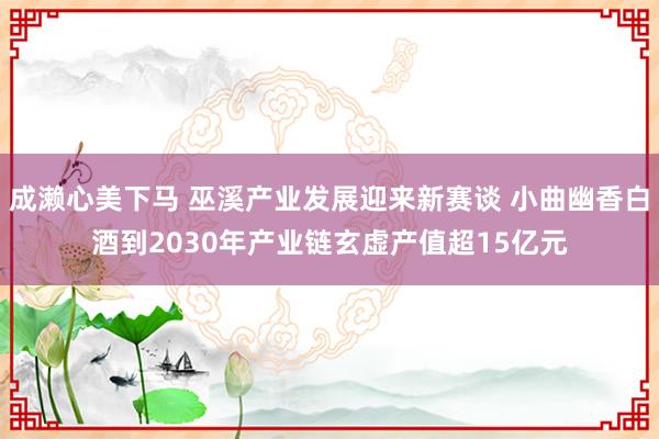 成濑心美下马 巫溪产业发展迎来新赛谈 小曲幽香白酒到2030年产业链玄虚产值超1