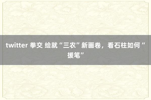 twitter 拳交 绘就“三农”新画卷，看石柱如何“援笔”