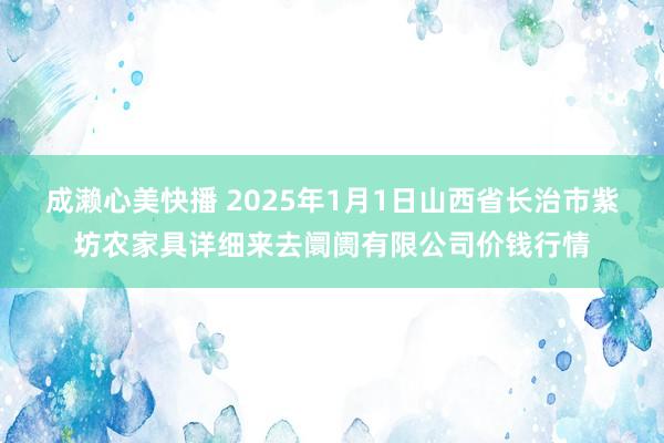 成濑心美快播 2025年1月1日山西省长治市紫坊农家具详细来去阛阓有限公司价钱行