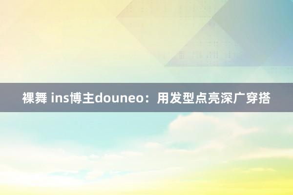 裸舞 ins博主douneo：用发型点亮深广穿搭