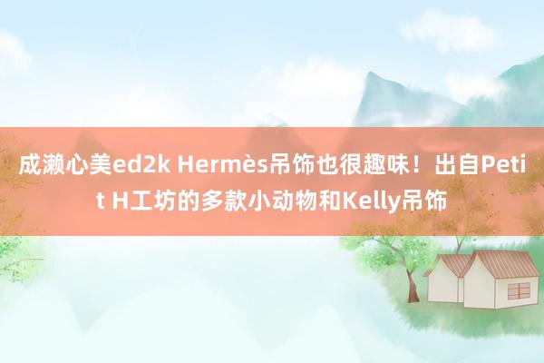 成濑心美ed2k Hermès吊饰也很趣味！出自Petit H工坊的多款小动物和