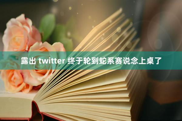 露出 twitter 终于轮到蛇系赛说念上桌了