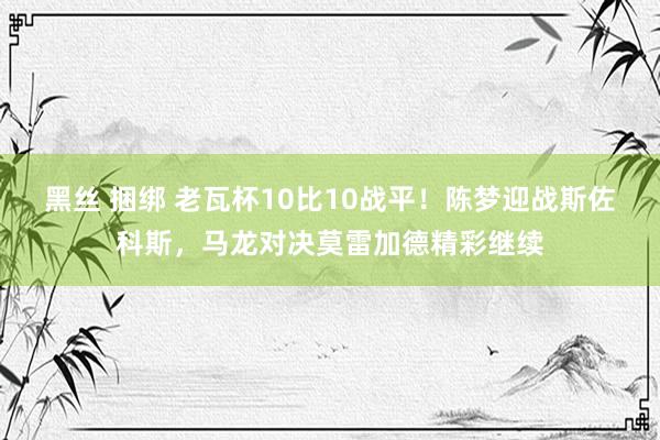 黑丝 捆绑 老瓦杯10比10战平！陈梦迎战斯佐科斯，马龙对决莫雷加德精彩继续