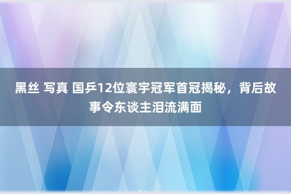 黑丝 写真 国乒12位寰宇冠军首冠揭秘，背后故事令东谈主泪流满面