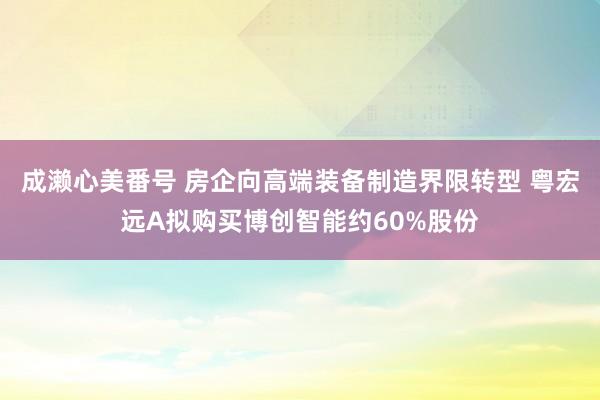 成濑心美番号 房企向高端装备制造界限转型 粤宏远A拟购买博创智能约60%股份