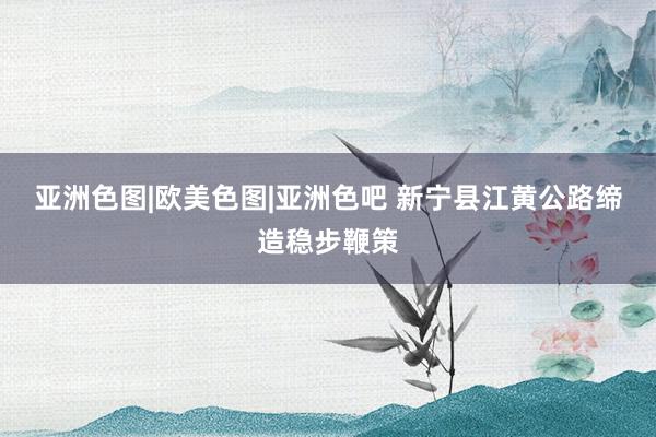 亚洲色图|欧美色图|亚洲色吧 新宁县江黄公路缔造稳步鞭策