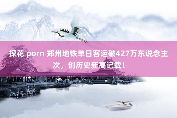 探花 porn 郑州地铁单日客运破427万东说念主次，创历史新高记载！