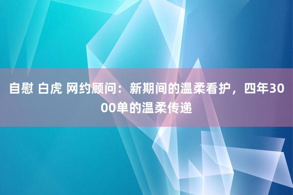 自慰 白虎 网约顾问：新期间的温柔看护，四年3000单的温柔传递