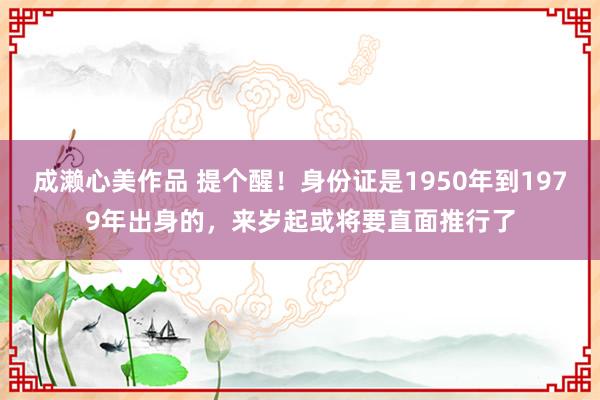 成濑心美作品 提个醒！身份证是1950年到1979年出身的，来岁起或将要直面推行