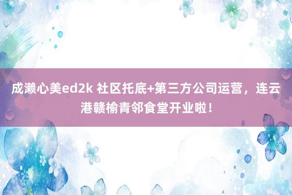 成濑心美ed2k 社区托底+第三方公司运营，连云港赣榆青邻食堂开业啦！