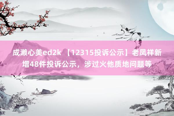 成濑心美ed2k 【12315投诉公示】老凤祥新增48件投诉公示，涉过火他质地问