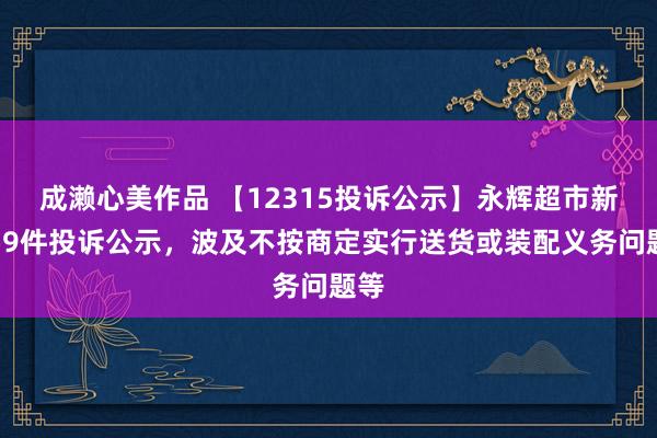 成濑心美作品 【12315投诉公示】永辉超市新增59件投诉公示，波及不按商定实行