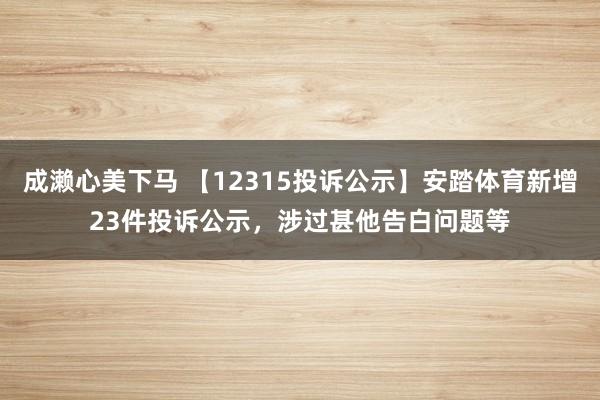 成濑心美下马 【12315投诉公示】安踏体育新增23件投诉公示，涉过甚他告白问题