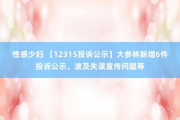 性感少妇 【12315投诉公示】大参林新增6件投诉公示，波及失误宣传问题等