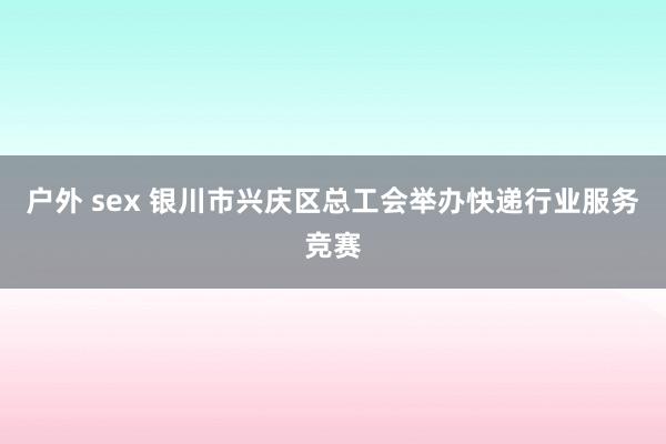 户外 sex 银川市兴庆区总工会举办快递行业服务竞赛