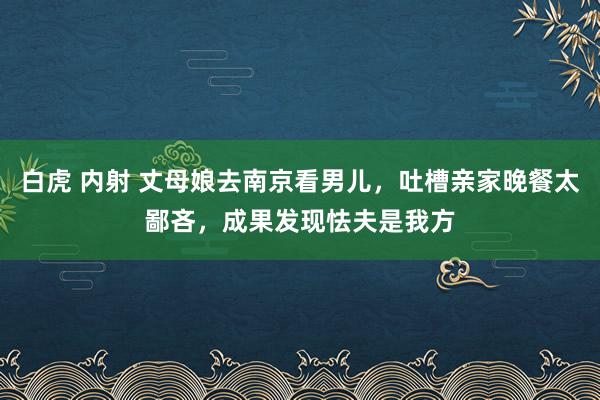 白虎 内射 丈母娘去南京看男儿，吐槽亲家晚餐太鄙吝，成果发现怯夫是我方