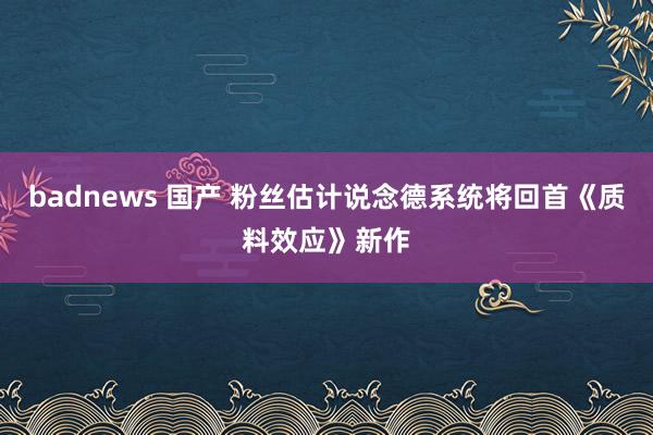 badnews 国产 粉丝估计说念德系统将回首《质料效应》新作