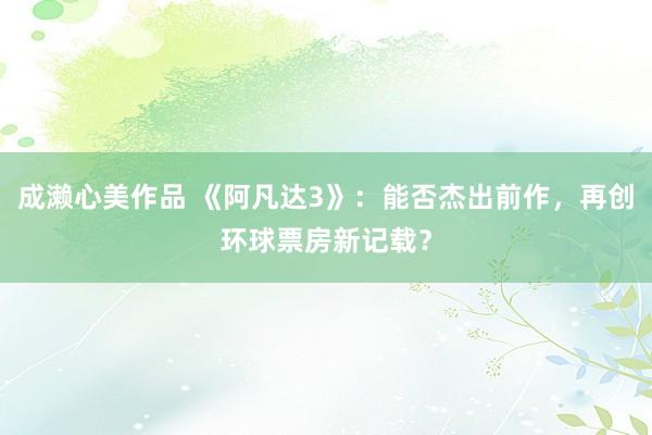 成濑心美作品 《阿凡达3》：能否杰出前作，再创环球票房新记载？