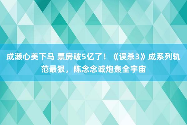 成濑心美下马 票房破5亿了！《误杀3》成系列轨范最狠，陈念念诚炮轰全宇宙