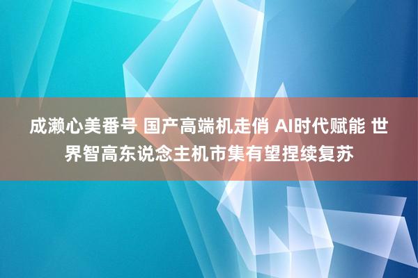 成濑心美番号 国产高端机走俏 AI时代赋能 世界智高东说念主机市集有望捏续复苏