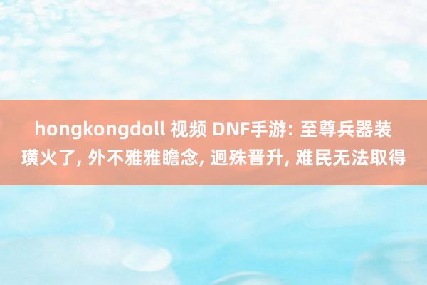 hongkongdoll 视频 DNF手游: 至尊兵器装璜火了, 外不雅雅瞻念,