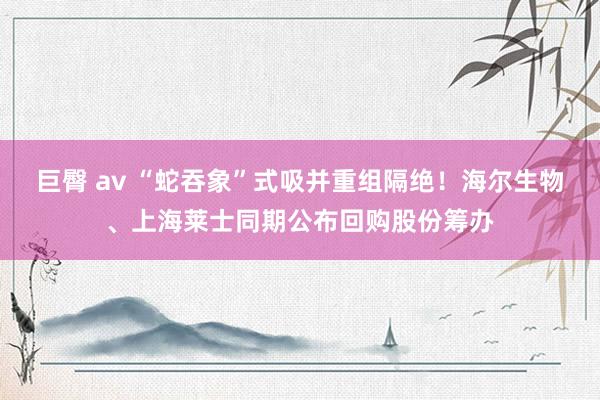 巨臀 av “蛇吞象”式吸并重组隔绝！海尔生物、上海莱士同期公布回购股份筹办