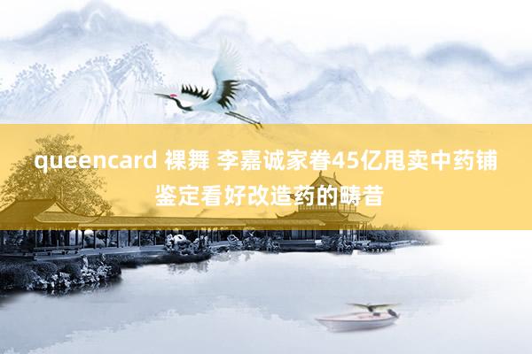 queencard 裸舞 李嘉诚家眷45亿甩卖中药铺 鉴定看好改造药的畴昔