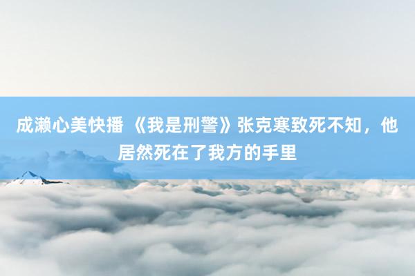 成濑心美快播 《我是刑警》张克寒致死不知，他居然死在了我方的手里