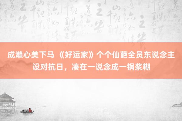 成濑心美下马 《好运家》个个仙葩全员东说念主设对抗日，凑在一说念成一锅浆糊