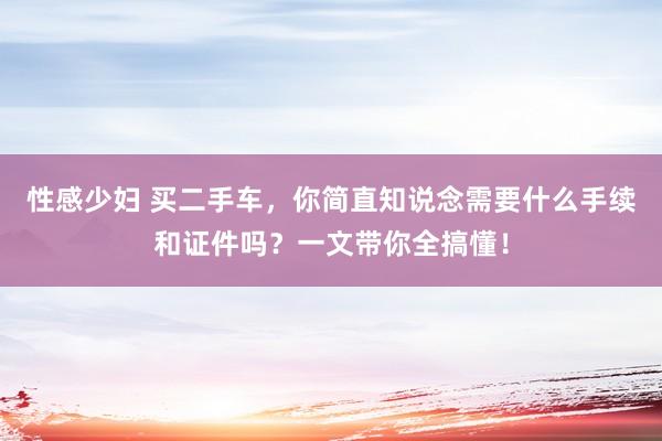 性感少妇 买二手车，你简直知说念需要什么手续和证件吗？一文带你全搞懂！