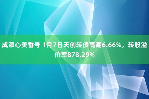 成濑心美番号 1月7日天创转债高潮6.66%，转股溢价率878.29%