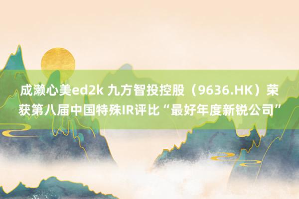 成濑心美ed2k 九方智投控股（9636.HK）荣获第八届中国特殊IR评比“最好