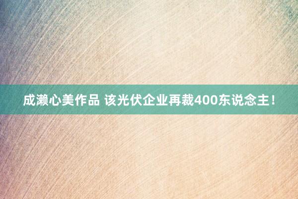 成濑心美作品 该光伏企业再裁400东说念主！