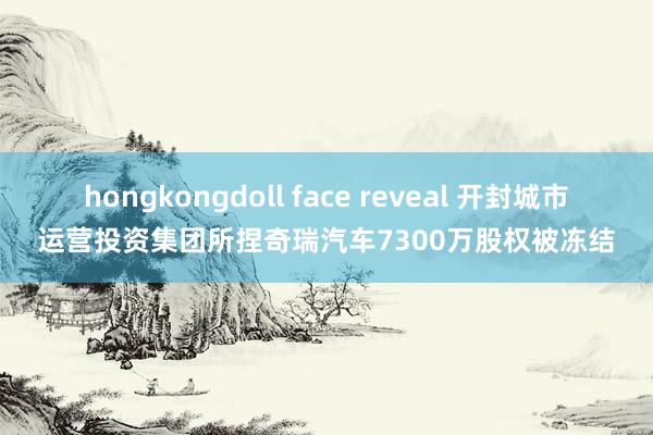 hongkongdoll face reveal 开封城市运营投资集团所捏奇瑞汽