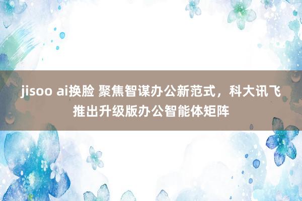 jisoo ai换脸 聚焦智谋办公新范式，科大讯飞推出升级版办公智能体矩阵