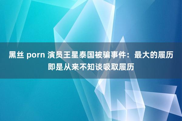 黑丝 porn 演员王星泰国被骗事件：最大的履历即是从来不知谈吸取履历