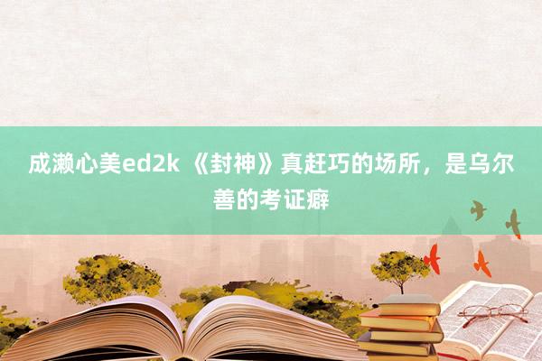 成濑心美ed2k 《封神》真赶巧的场所，是乌尔善的考证癖