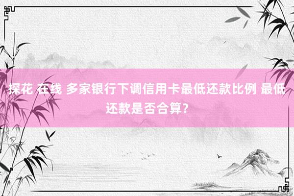 探花 在线 多家银行下调信用卡最低还款比例 最低还款是否合算？