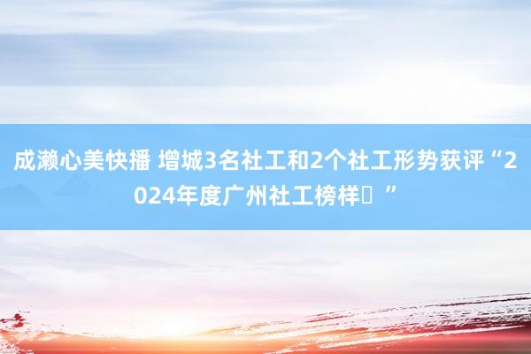 成濑心美快播 增城3名社工和2个社工形势获评“2024年度广州社工榜样​”