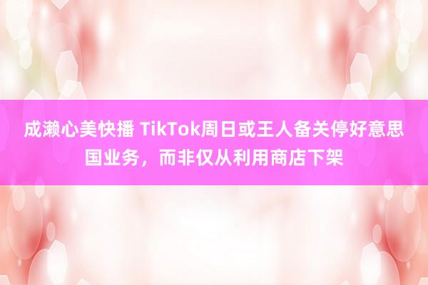 成濑心美快播 TikTok周日或王人备关停好意思国业务，而非仅从利用商店下架