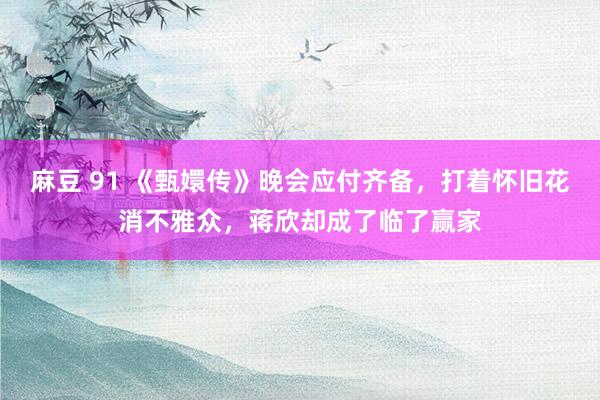 麻豆 91 《甄嬛传》晚会应付齐备，打着怀旧花消不雅众，蒋欣却成了临了赢家