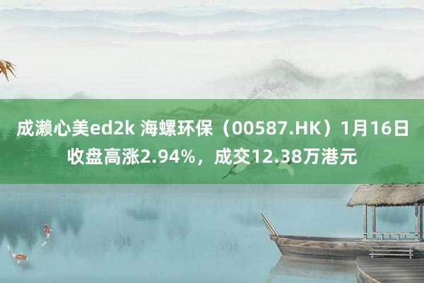 成濑心美ed2k 海螺环保（00587.HK）1月16日收盘高涨2.94%，成交