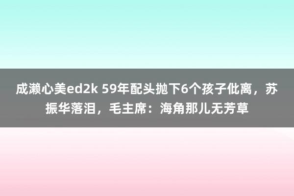 成濑心美ed2k 59年配头抛下6个孩子仳离，苏振华落泪，毛主席：海角那儿无芳草