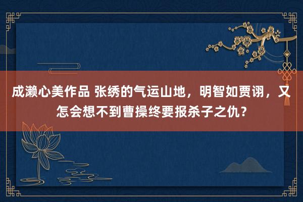 成濑心美作品 张绣的气运山地，明智如贾诩，又怎会想不到曹操终要报杀子之仇？